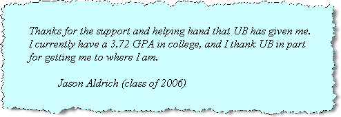 Testimonial by Jason Aldrich (class of 2006): Thanks for the support and help that UB has given me. I currently have a 3.72 GPA in college, and I thank UB in part of getting me to where I am. 